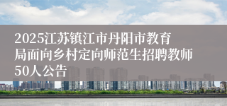 2025江苏镇江市丹阳市教育局面向乡村定向师范生招聘教师50人公告