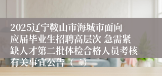 2025辽宁鞍山市海城市面向应届毕业生招聘高层次 急需紧缺人才第二批体检合格人员考核有关事宜公告（二）