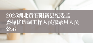 2025湖北黄石阳新县纪委监委择优选调工作人员拟录用人员公示