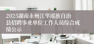2025湖南永州江华瑶族自治县招聘事业单位工作人员综合成绩公示