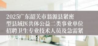 2025广东韶关市翁源县紧密型县域医共体公益二类事业单位招聘卫生专业技术人员及急需紧缺人才面试公告