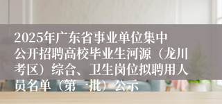 2025年广东省事业单位集中公开招聘高校毕业生河源（龙川考区）综合、卫生岗位拟聘用人员名单（第一批）公示