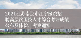 2021江苏南京市江宁医院招聘高层次卫技人才综合考评成绩公布及体检、考察通知