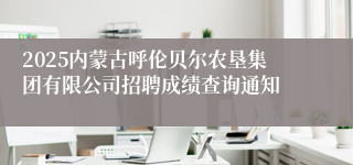 2025内蒙古呼伦贝尔农垦集团有限公司招聘成绩查询通知