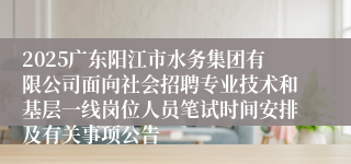 2025广东阳江市水务集团有限公司面向社会招聘专业技术和基层一线岗位人员笔试时间安排及有关事项公告