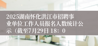 2025湖南怀化洪江市招聘事业单位工作人员报名人数统计公示（截至7月29日 18：00）