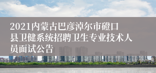 2021内蒙古巴彦淖尔市磴口县卫健系统招聘卫生专业技术人员面试公告