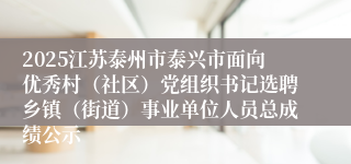 2025江苏泰州市泰兴市面向优秀村（社区）党组织书记选聘乡镇（街道）事业单位人员总成绩公示