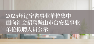 2025年辽宁省事业单位集中面向社会招聘鞍山市台安县事业单位拟聘人员公示