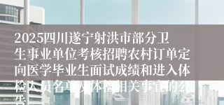 2025四川遂宁射洪市部分卫生事业单位考核招聘农村订单定向医学毕业生面试成绩和进入体检人员名单及体检相关事宜的公告