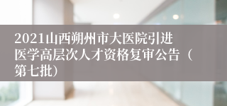 2021山西朔州市大医院引进医学高层次人才资格复审公告（第七批）