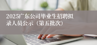 2025广东公司毕业生招聘拟录人员公示（第五批次）