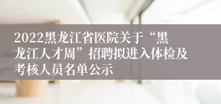 2022黑龙江省医院关于“黑龙江人才周”招聘拟进入体检及考核人员名单公示