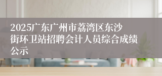 2025广东广州市荔湾区东沙街环卫站招聘会计人员综合成绩公示