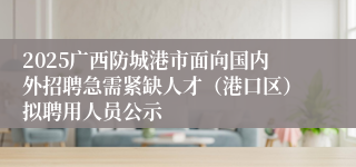 2025广西防城港市面向国内外招聘急需紧缺人才（港口区）拟聘用人员公示