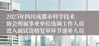 2025年四川成都市科学技术协会所属事业单位选调工作人员进入面试资格复审环节递补人员名单公示