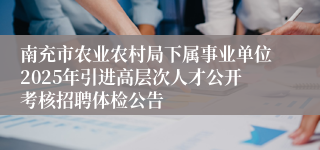 南充市农业农村局下属事业单位2025年引进高层次人才公开考核招聘体检公告
