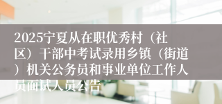 2025宁夏从在职优秀村（社区）干部中考试录用乡镇（街道）机关公务员和事业单位工作人员面试人员公告