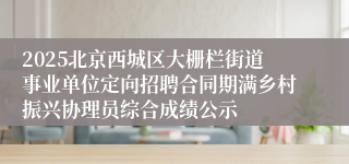 2025北京西城区大栅栏街道事业单位定向招聘合同期满乡村振兴协理员综合成绩公示
