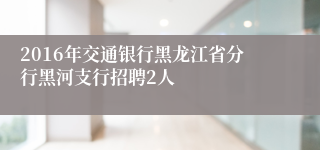 2016年交通银行黑龙江省分行黑河支行招聘2人