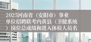 2025河南省（安阳市）事业单位招聘联考内黄县（卫健系统）岗位总成绩和进入体检人员名单公告