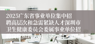2025广东省事业单位集中招聘高层次和急需紧缺人才深圳市卫生健康委员会委属事业单位招聘岗位拟聘人员（第一批）公示