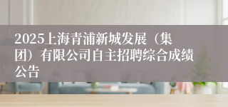 2025上海青浦新城发展（集团）有限公司自主招聘综合成绩公告