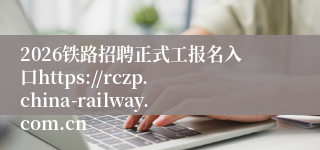 2026铁路招聘正式工报名入口https://rczp.china-railway.com.cn