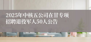 2025年中核五公司在甘专项招聘退役军人50人公告