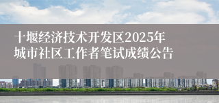 十堰经济技术开发区2025年城市社区工作者笔试成绩公告