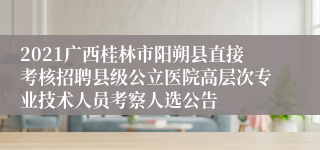 2021广西桂林市阳朔县直接考核招聘县级公立医院高层次专业技术人员考察人选公告