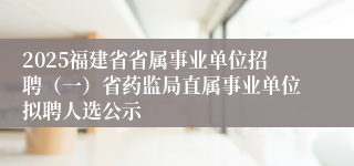 2025福建省省属事业单位招聘（一）省药监局直属事业单位拟聘人选公示