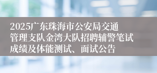 2025广东珠海市公安局交通管理支队金湾大队招聘辅警笔试成绩及体能测试、面试公告