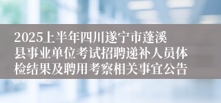 2025上半年四川遂宁市蓬溪县事业单位考试招聘递补人员体检结果及聘用考察相关事宜公告