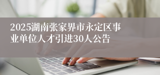 2025湖南张家界市永定区事业单位人才引进30人公告