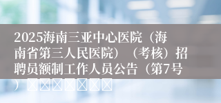 2025海南三亚中心医院（海南省第三人民医院）（考核）招聘员额制工作人员公告（第7号）							
