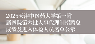 2025天津中医药大学第一附属医院第六批人事代理制招聘总成绩及进入体检人员名单公示