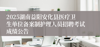 2025湖南益阳安化县医疗卫生单位备案制护理人员招聘考试成绩公告