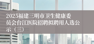 2025福建三明市卫生健康委员会台江医院招聘拟聘用人选公示（三）