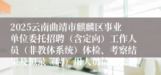 2025云南曲靖市麒麟区事业单位委托招聘（含定向）工作人员（非教体系统）体检、考察结果及拟录（聘）用人员情况公示
