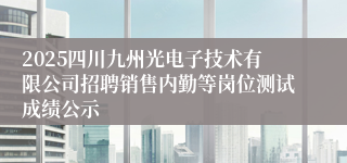 2025四川九州光电子技术有限公司招聘销售内勤等岗位测试成绩公示