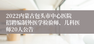 2022内蒙古包头市中心医院招聘编制外医学检验师、儿科医师20人公告