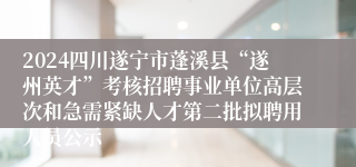 2024四川遂宁市蓬溪县“遂州英才”考核招聘事业单位高层次和急需紧缺人才第二批拟聘用人员公示