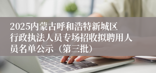 2025内蒙古呼和浩特新城区行政执法人员专场招收拟聘用人员名单公示（第三批）