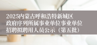 2025内蒙古呼和浩特新城区政府序列所属事业单位事业单位招聘拟聘用人员公示（第五批）