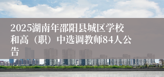 2025湖南年邵阳县城区学校和高（职）中选调教师84人公告