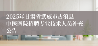 2025年甘肃省武威市古浪县中医医院招聘专业技术人员补充公告