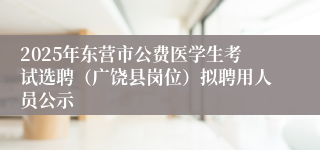 2025年东营市公费医学生考试选聘（广饶县岗位）拟聘用人员公示