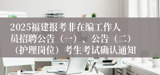 2025福建报考非在编工作人员招聘公告（一）、公告（二）（护理岗位）考生考试确认通知