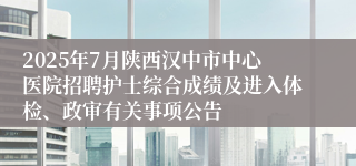 2025年7月陕西汉中市中心医院招聘护士综合成绩及进入体检、政审有关事项公告
